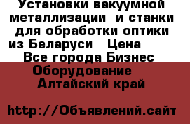 Установки вакуумной металлизации  и станки для обработки оптики из Беларуси › Цена ­ 100 - Все города Бизнес » Оборудование   . Алтайский край